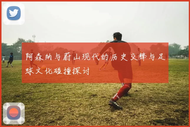 阿森纳与蔚山现代的历史交锋与足球文化碰撞探讨