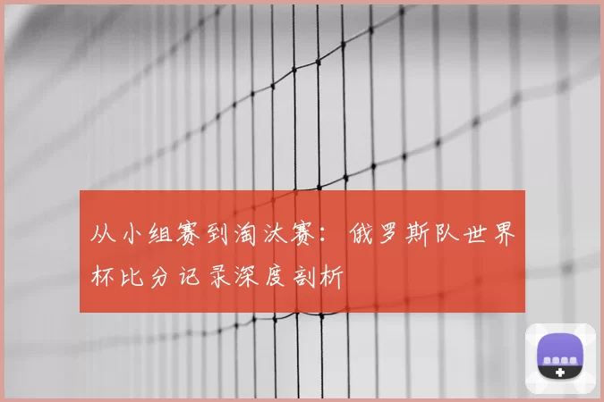 从小组赛到淘汰赛：俄罗斯队世界杯比分记录深度剖析