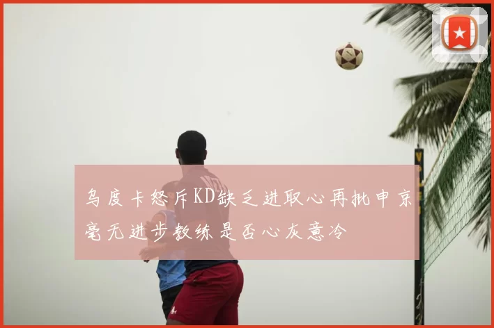 乌度卡怒斥KD缺乏进取心再批申京毫无进步教练是否心灰意冷