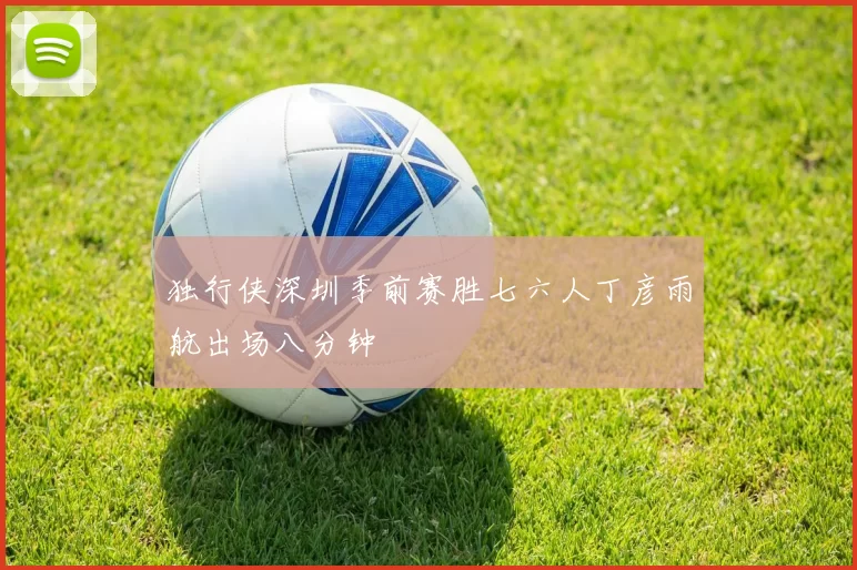 独行侠深圳季前赛胜七六人丁彦雨航出场八分钟