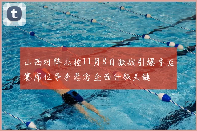 山西对阵北控11月8日激战引爆季后赛席位争夺悬念全面升级关键