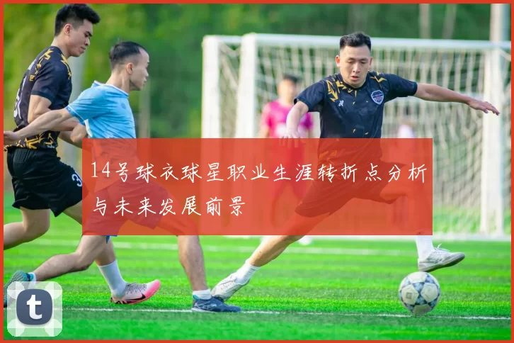 14号球衣球星职业生涯转折点分析与未来发展前景