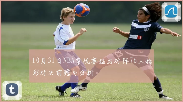 10月31日NBA常规赛猛龙对阵76人精彩对决前瞻与分析