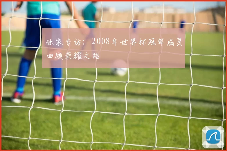 独家专访：2008年世界杯冠军成员回顾荣耀之路