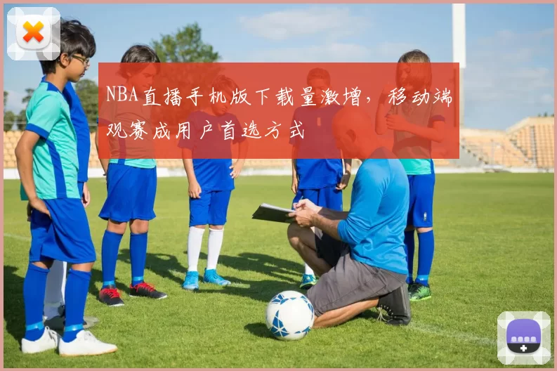 NBA直播手机版下载量激增，移动端观赛成用户首选方式