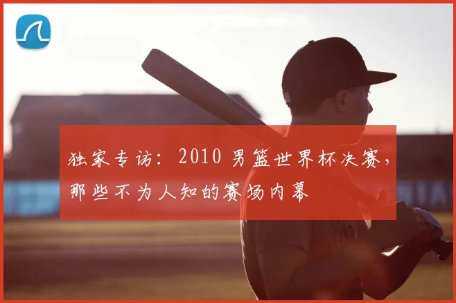 独家专访：2010 男篮世界杯决赛，那些不为人知的赛场内幕