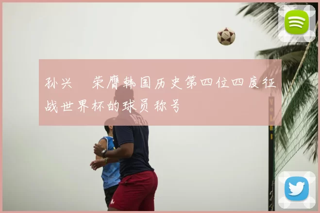 孙兴慜荣膺韩国历史第四位四度征战世界杯的球员称号