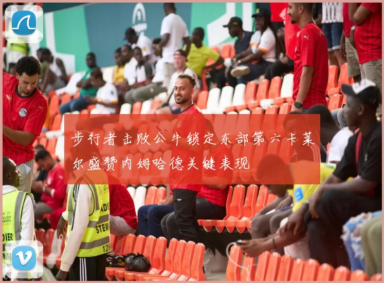 步行者击败公牛锁定东部第六卡莱尔盛赞内姆哈德关键表现