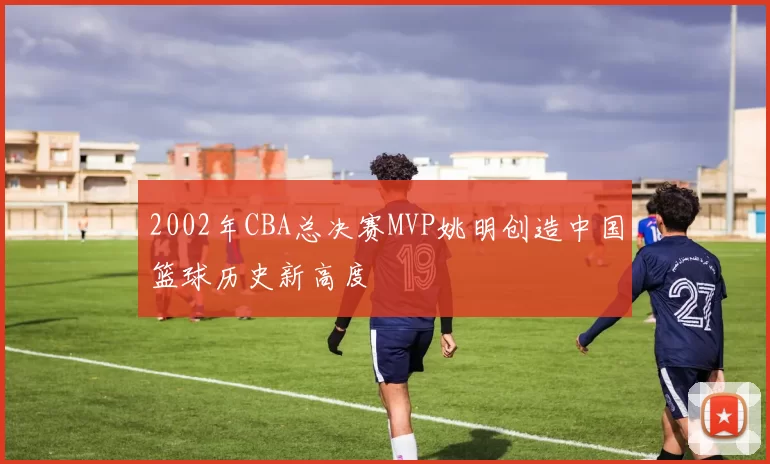 2002年CBA总决赛MVP姚明创造中国篮球历史新高度