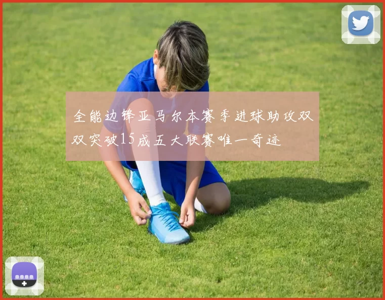 全能边锋亚马尔本赛季进球助攻双双突破15成五大联赛唯一奇迹