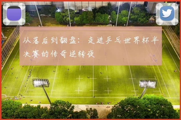 从落后到翻盘：走进乒乓世界杯半决赛的传奇逆转夜
