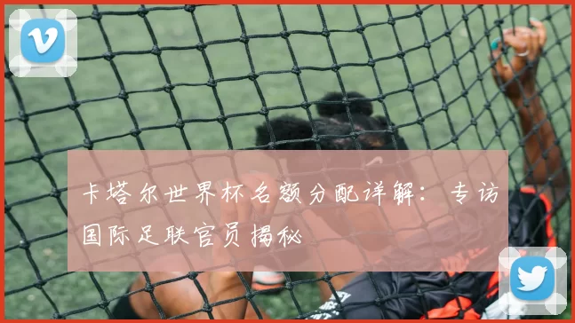 卡塔尔世界杯名额分配详解：专访国际足联官员揭秘