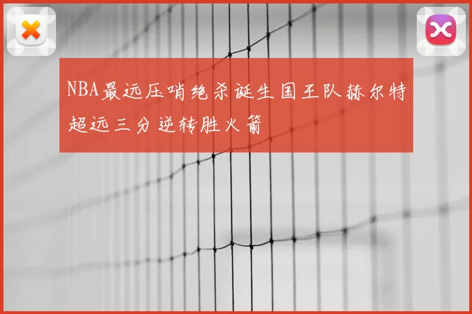 NBA最远压哨绝杀诞生国王队赫尔特超远三分逆转胜火箭