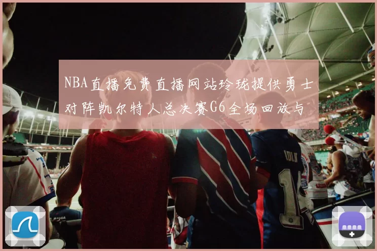 NBA直播免费直播网站玲珑提供勇士对阵凯尔特人总决赛G6全场回放与精彩集锦