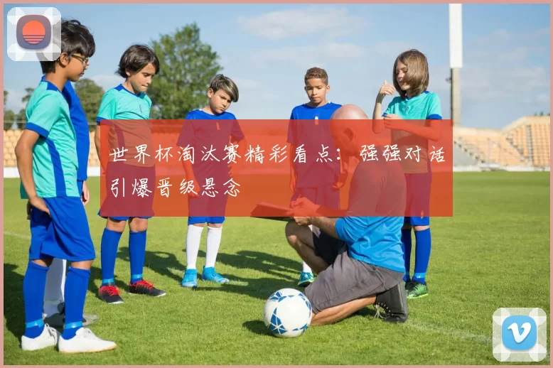 世界杯淘汰赛精彩看点:强强对话引爆晋级悬念