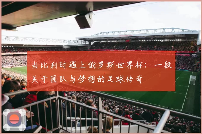 当比利时遇上俄罗斯世界杯：一段关于团队与梦想的足球传奇
