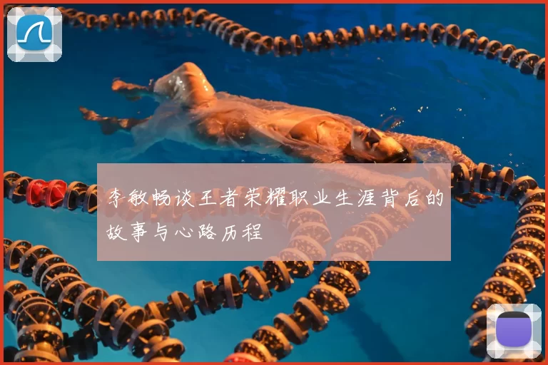 李敏畅谈王者荣耀职业生涯背后的故事与心路历程