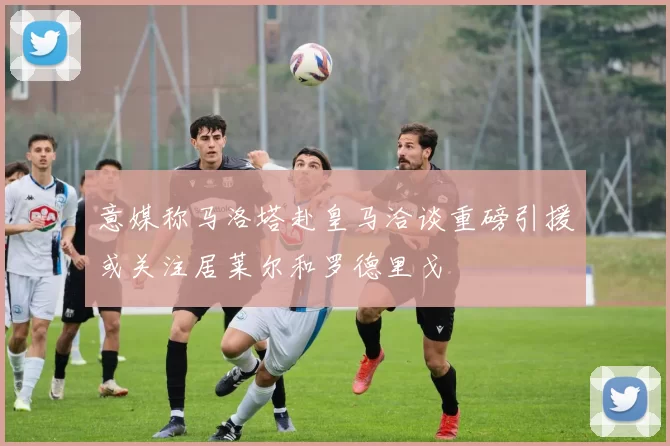 意媒称马洛塔赴皇马洽谈重磅引援或关注居莱尔和罗德里戈
