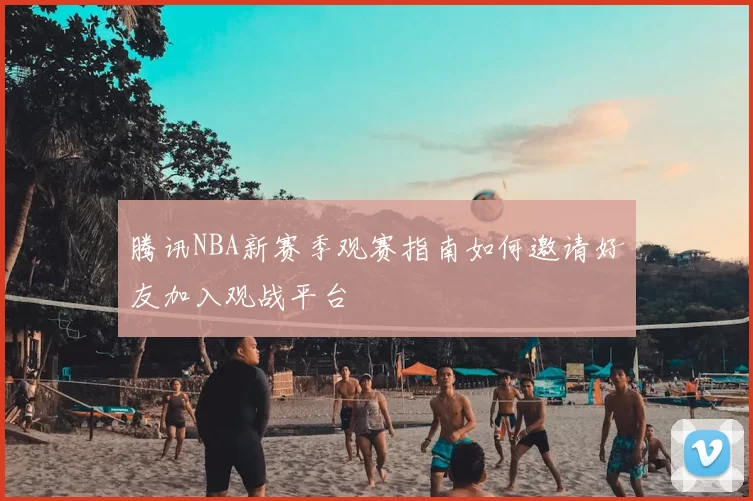 腾讯NBA新赛季观赛指南如何邀请好友加入观战平台