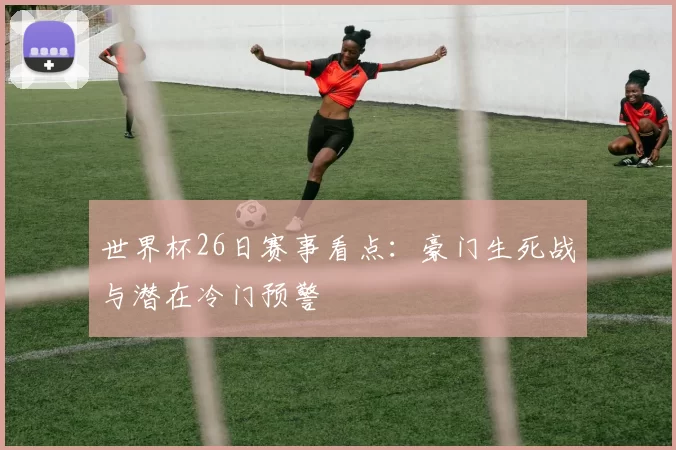 世界杯26日赛事看点：豪门生死战与潜在冷门预警