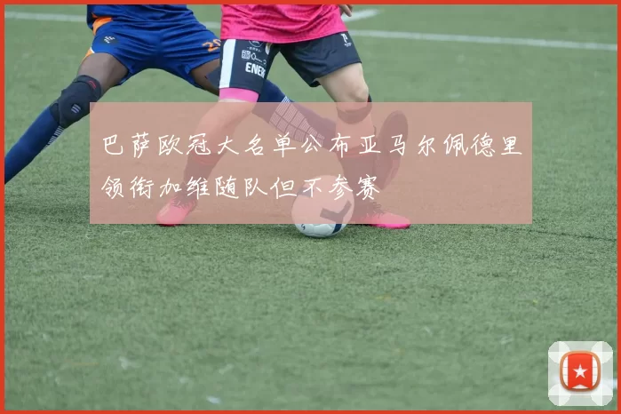 巴萨欧冠大名单公布亚马尔佩德里领衔加维随队但不参赛