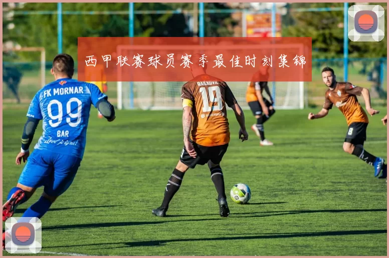 西甲联赛球员赛季最佳时刻集锦