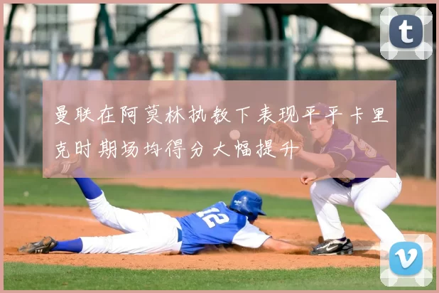 曼联在阿莫林执教下表现平平卡里克时期场均得分大幅提升