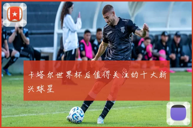 卡塔尔世界杯后值得关注的十大新兴球星