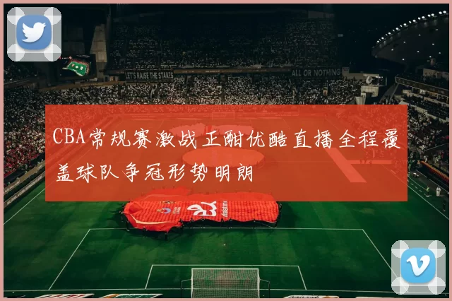 CBA常规赛激战正酣优酷直播全程覆盖球队争冠形势明朗