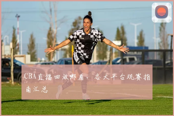 CBA直播回放哪看，各大平台观赛指南汇总