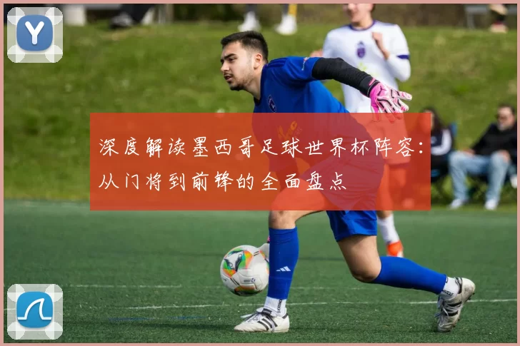 深度解读墨西哥足球世界杯阵容:从门将到前锋的全面盘点