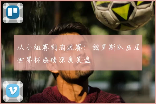从小组赛到淘汰赛：俄罗斯队历届世界杯成绩深度复盘
