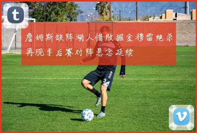 詹姆斯缺阵湖人惜败掘金穆雷绝杀再现季后赛对阵悬念延续