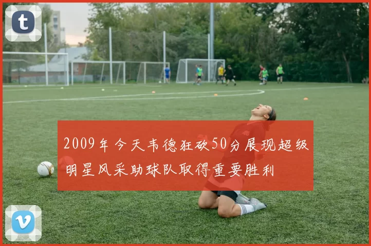 2009年今天韦德狂砍50分展现超级明星风采助球队取得重要胜利