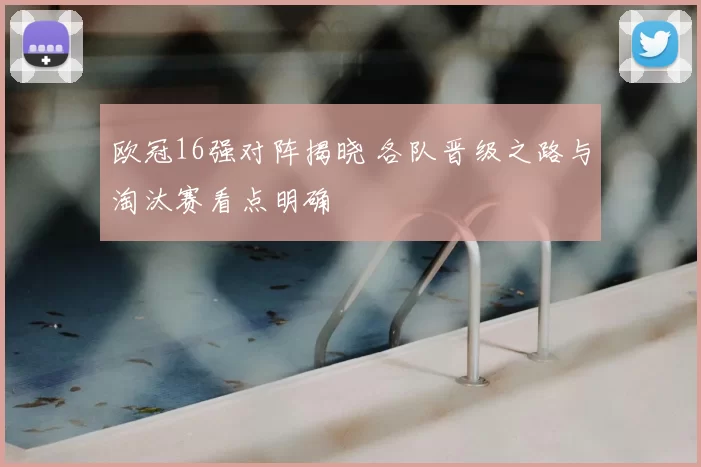 欧冠16强对阵揭晓 各队晋级之路与淘汰赛看点明确