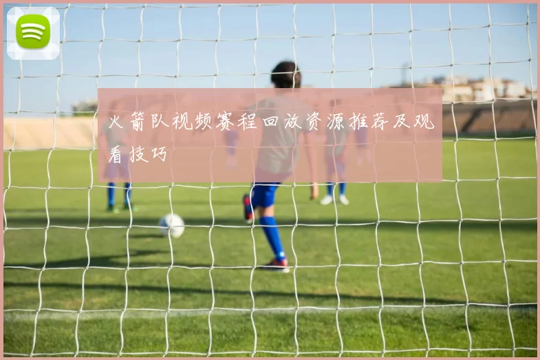 火箭队视频赛程回放资源推荐及观看技巧