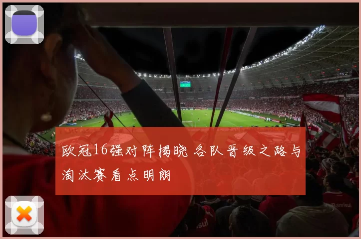 欧冠16强对阵揭晓 各队晋级之路与淘汰赛看点明朗