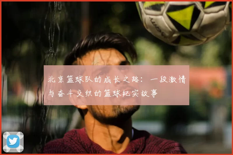 北京篮球队的成长之路：一段激情与奋斗交织的篮球纪实故事