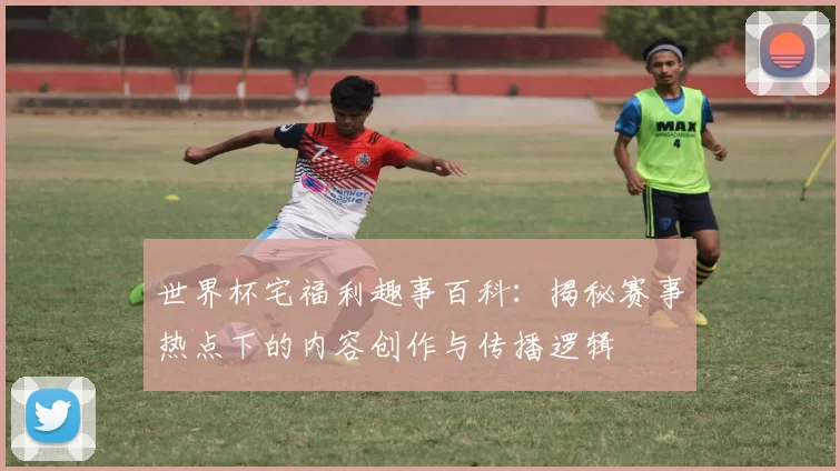 世界杯宅福利趣事百科：揭秘赛事热点下的内容创作与传播逻辑