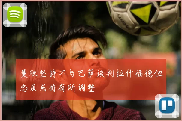 曼联坚持不与巴萨谈判拉什福德但态度或将有所调整