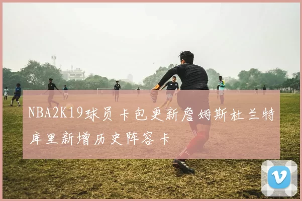 NBA2K19球员卡包更新詹姆斯杜兰特库里新增历史阵容卡