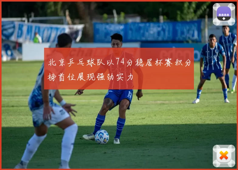 北京乒乓球队以74分稳居杯赛积分榜首位展现强劲实力