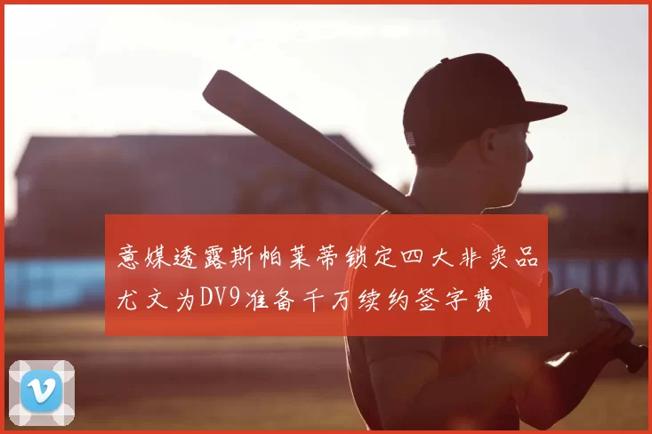 意媒透露斯帕莱蒂锁定四大非卖品尤文为DV9准备千万续约签字费
