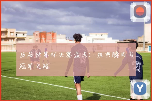 历届世界杯决赛盘点:经典瞬间与冠军之路