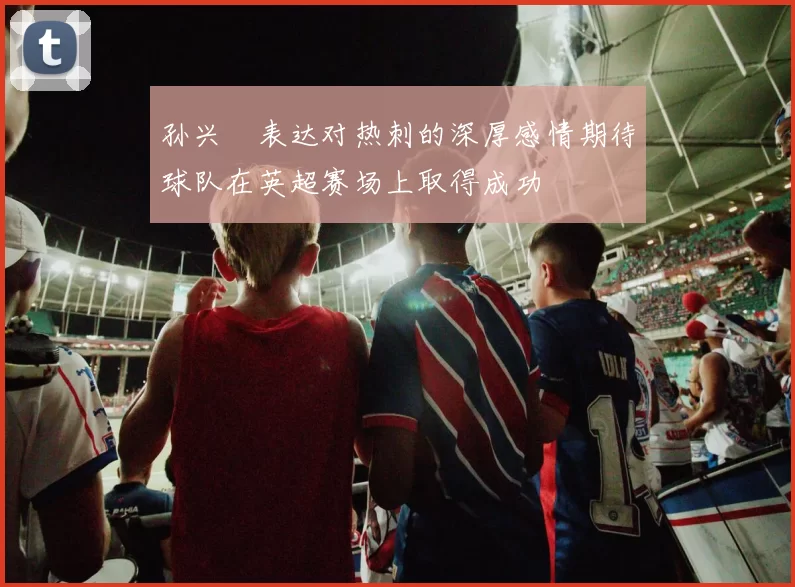 孙兴慜表达对热刺的深厚感情期待球队在英超赛场上取得成功