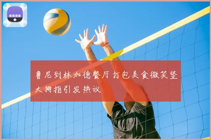 鲁尼到林加德餐厅打包美食微笑竖大拇指引发热议