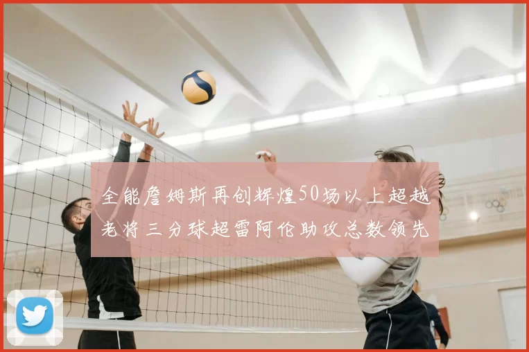 全能詹姆斯再创辉煌50场以上超越老将三分球超雷阿伦助攻总数领先隆多