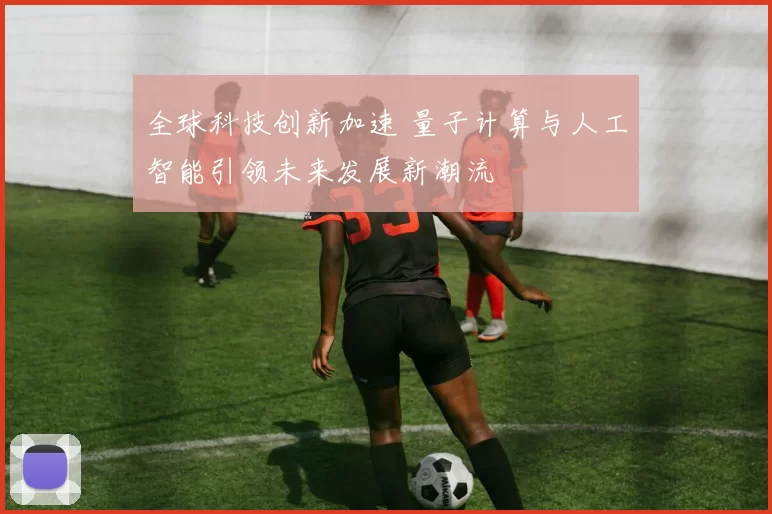 全球科技创新加速 量子计算与人工智能引领未来发展新潮流