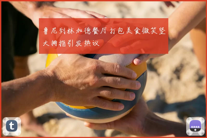 鲁尼到林加德餐厅打包美食微笑竖大拇指引发热议