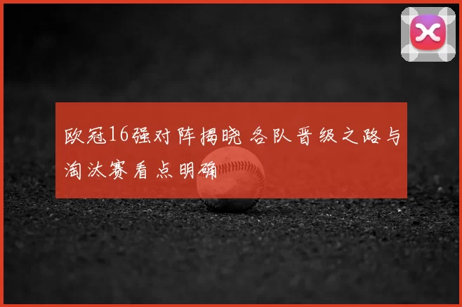 欧冠16强对阵揭晓 各队晋级之路与淘汰赛看点明确